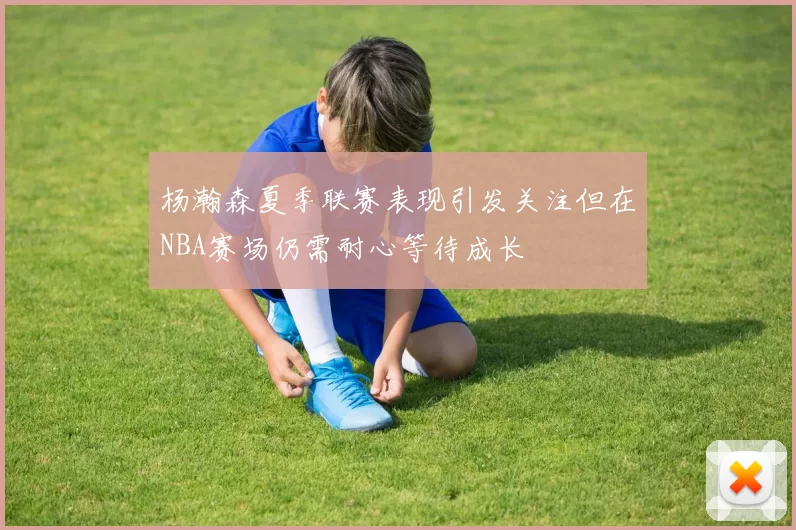 杨瀚森夏季联赛表现引发关注但在NBA赛场仍需耐心等待成长