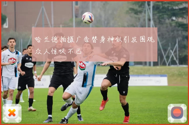 哈兰德拍摄广告替身神似引发围观众人惊叹不已