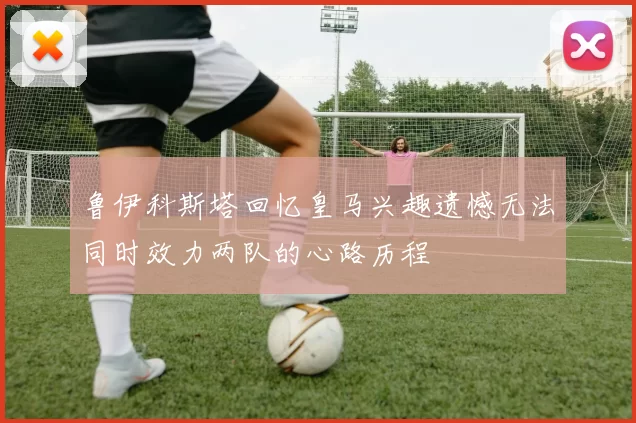 鲁伊科斯塔回忆皇马兴趣遗憾无法同时效力两队的心路历程